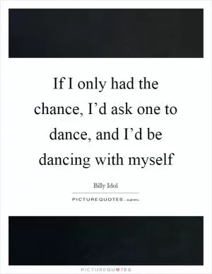 If I only had the chance, I’d ask one to dance, and I’d be dancing with myself Picture Quote #1