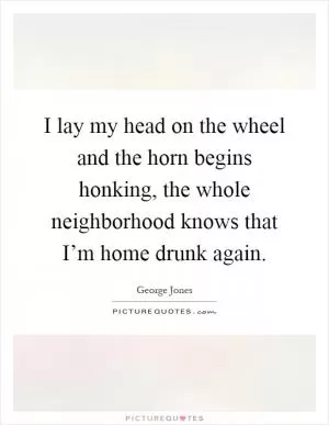 I lay my head on the wheel and the horn begins honking, the whole neighborhood knows that I’m home drunk again Picture Quote #1