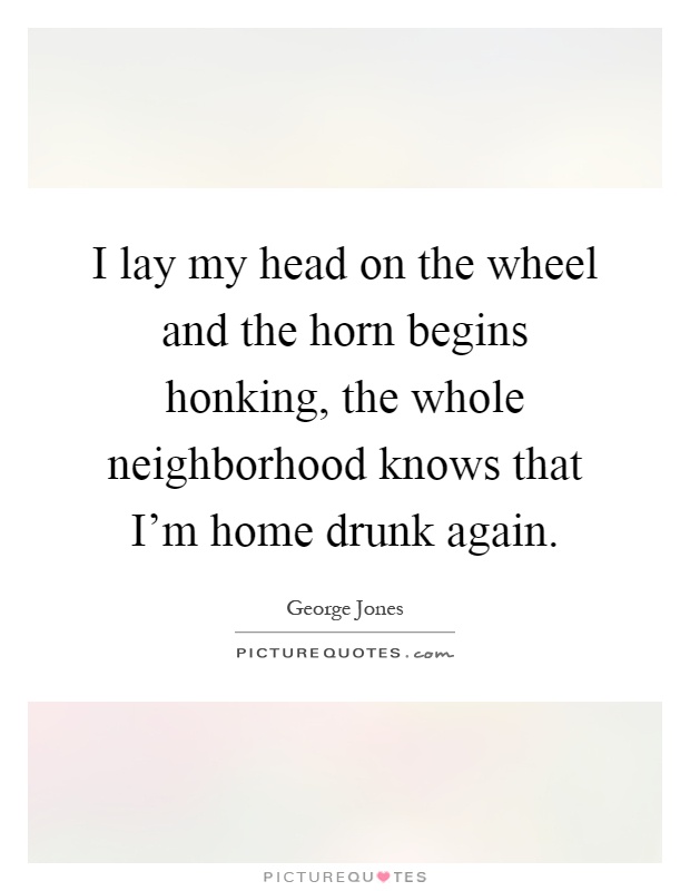 I lay my head on the wheel and the horn begins honking, the whole neighborhood knows that I'm home drunk again Picture Quote #1