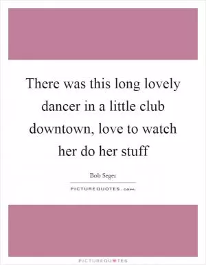 There was this long lovely dancer in a little club downtown, love to watch her do her stuff Picture Quote #1