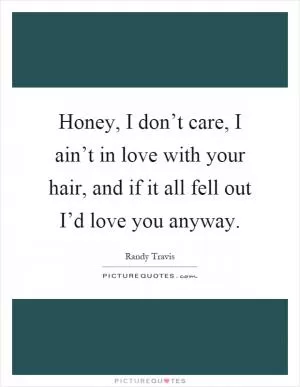 Honey, I don’t care, I ain’t in love with your hair, and if it all fell out I’d love you anyway Picture Quote #1