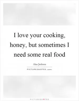 I love your cooking, honey, but sometimes I need some real food Picture Quote #1