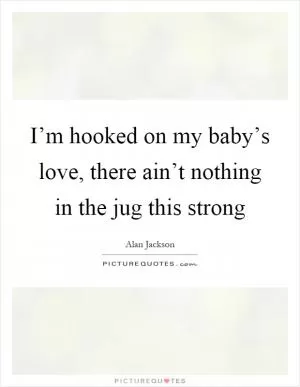 I’m hooked on my baby’s love, there ain’t nothing in the jug this strong Picture Quote #1