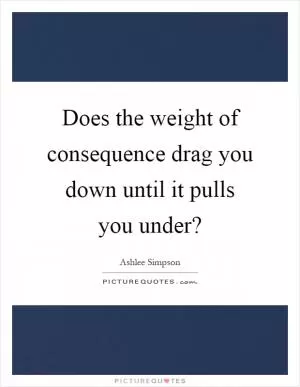 Does the weight of consequence drag you down until it pulls you under? Picture Quote #1