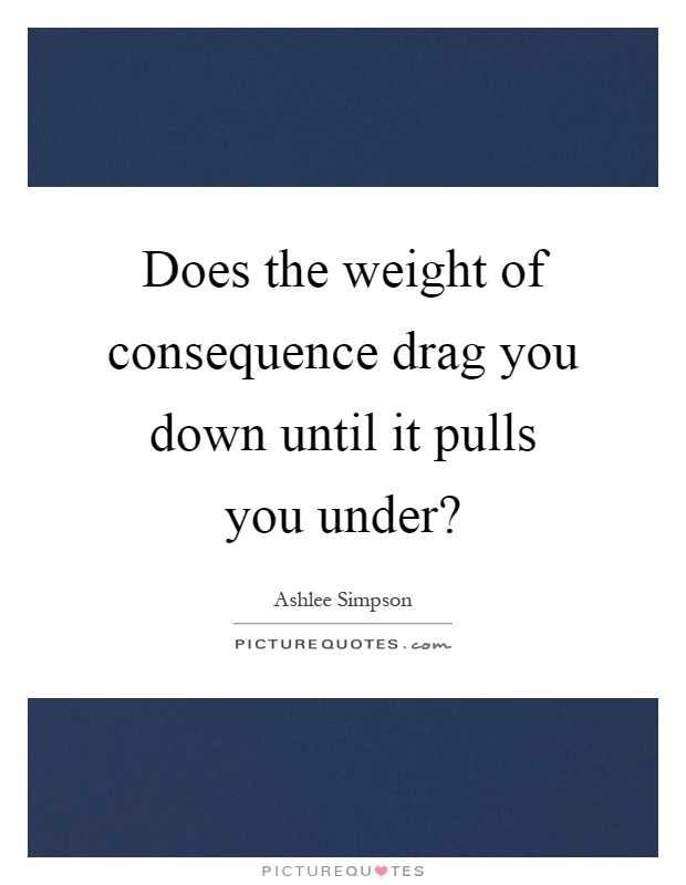Does the weight of consequence drag you down until it pulls you under? Picture Quote #1