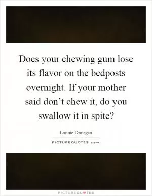 Does your chewing gum lose its flavor on the bedposts overnight. If your mother said don’t chew it, do you swallow it in spite? Picture Quote #1