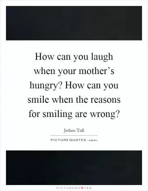 How can you laugh when your mother’s hungry? How can you smile when the reasons for smiling are wrong? Picture Quote #1