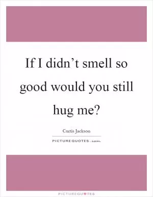 If I didn’t smell so good would you still hug me? Picture Quote #1
