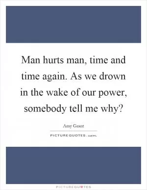 Man hurts man, time and time again. As we drown in the wake of our power, somebody tell me why? Picture Quote #1