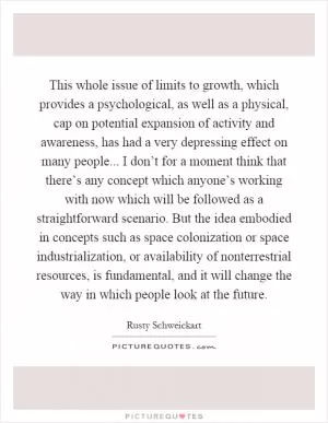 This whole issue of limits to growth, which provides a psychological, as well as a physical, cap on potential expansion of activity and awareness, has had a very depressing effect on many people... I don’t for a moment think that there’s any concept which anyone’s working with now which will be followed as a straightforward scenario. But the idea embodied in concepts such as space colonization or space industrialization, or availability of nonterrestrial resources, is fundamental, and it will change the way in which people look at the future Picture Quote #1