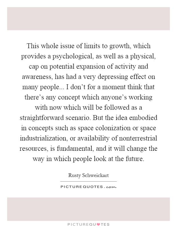 This whole issue of limits to growth, which provides a psychological, as well as a physical, cap on potential expansion of activity and awareness, has had a very depressing effect on many people... I don't for a moment think that there's any concept which anyone's working with now which will be followed as a straightforward scenario. But the idea embodied in concepts such as space colonization or space industrialization, or availability of nonterrestrial resources, is fundamental, and it will change the way in which people look at the future Picture Quote #1