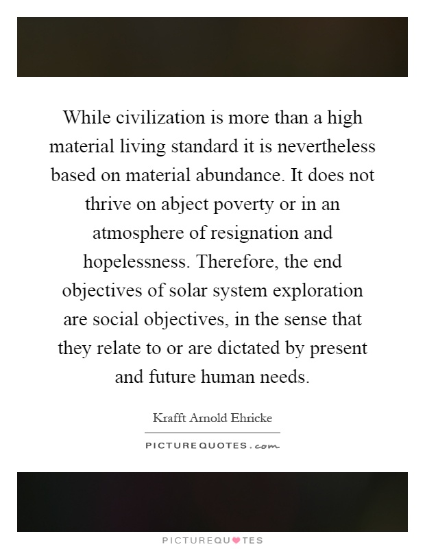 While civilization is more than a high material living standard it is nevertheless based on material abundance. It does not thrive on abject poverty or in an atmosphere of resignation and hopelessness. Therefore, the end objectives of solar system exploration are social objectives, in the sense that they relate to or are dictated by present and future human needs Picture Quote #1