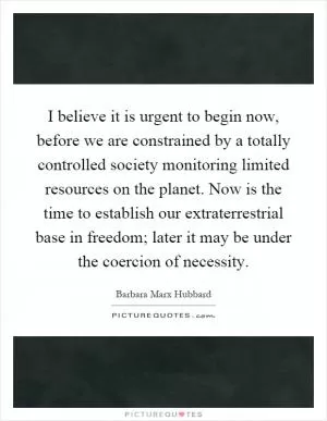 I believe it is urgent to begin now, before we are constrained by a totally controlled society monitoring limited resources on the planet. Now is the time to establish our extraterrestrial base in freedom; later it may be under the coercion of necessity Picture Quote #1