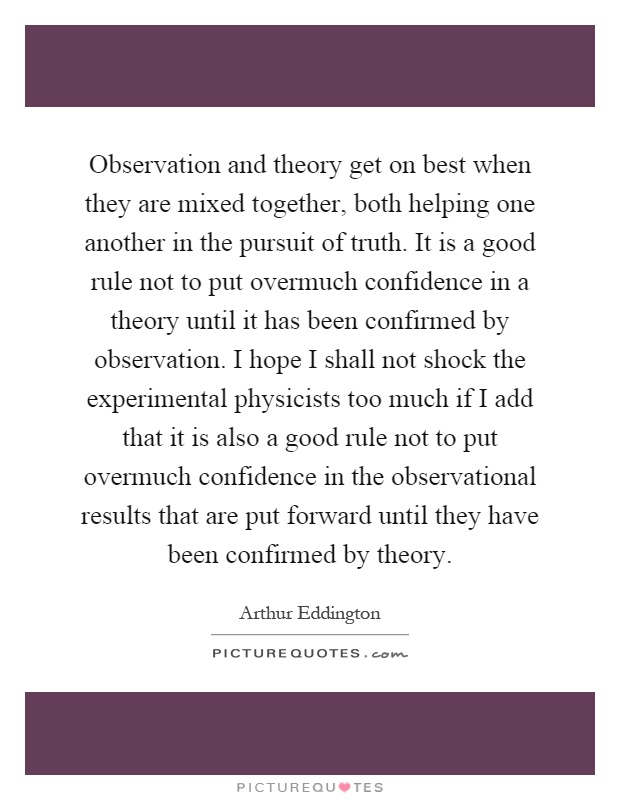Observation and theory get on best when they are mixed together, both helping one another in the pursuit of truth. It is a good rule not to put overmuch confidence in a theory until it has been confirmed by observation. I hope I shall not shock the experimental physicists too much if I add that it is also a good rule not to put overmuch confidence in the observational results that are put forward until they have been confirmed by theory Picture Quote #1