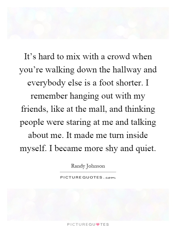 It's hard to mix with a crowd when you're walking down the hallway and everybody else is a foot shorter. I remember hanging out with my friends, like at the mall, and thinking people were staring at me and talking about me. It made me turn inside myself. I became more shy and quiet Picture Quote #1