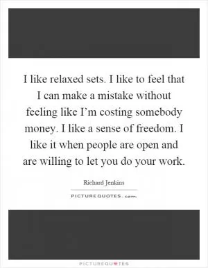 I like relaxed sets. I like to feel that I can make a mistake without feeling like I’m costing somebody money. I like a sense of freedom. I like it when people are open and are willing to let you do your work Picture Quote #1