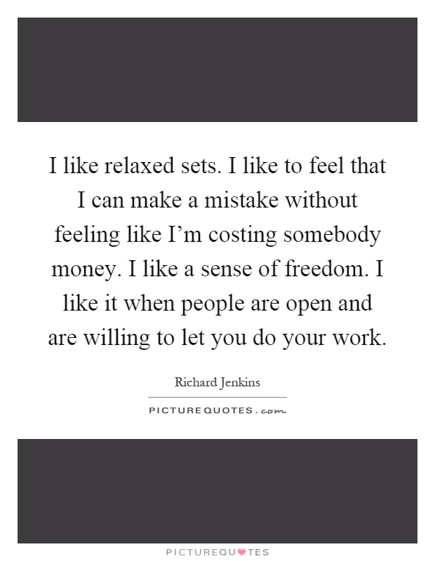 I like relaxed sets. I like to feel that I can make a mistake without feeling like I'm costing somebody money. I like a sense of freedom. I like it when people are open and are willing to let you do your work Picture Quote #1