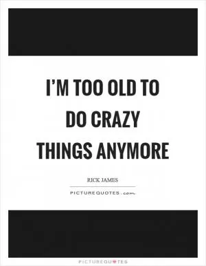 I’m too old to do crazy things anymore Picture Quote #1
