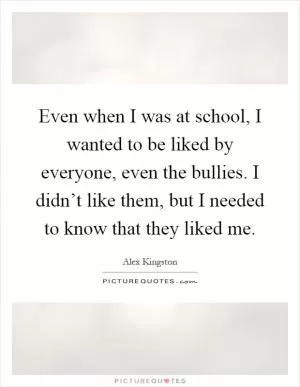Even when I was at school, I wanted to be liked by everyone, even the bullies. I didn’t like them, but I needed to know that they liked me Picture Quote #1