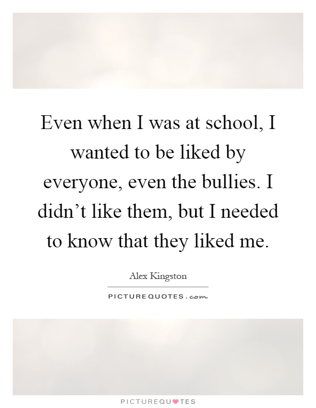 Even when I was at school, I wanted to be liked by everyone, even the bullies. I didn't like them, but I needed to know that they liked me Picture Quote #1