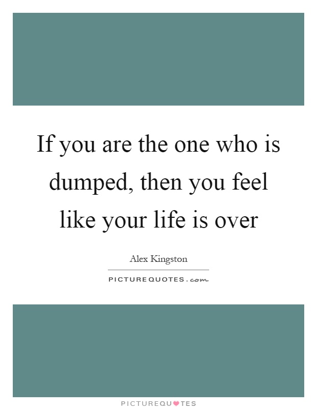 If you are the one who is dumped, then you feel like your life is over Picture Quote #1