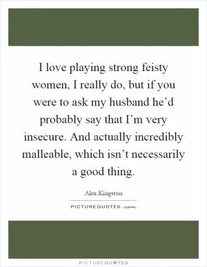 I love playing strong feisty women, I really do, but if you were to ask my husband he’d probably say that I’m very insecure. And actually incredibly malleable, which isn’t necessarily a good thing Picture Quote #1