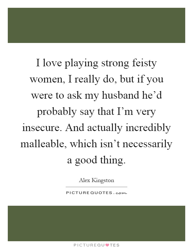 I love playing strong feisty women, I really do, but if you were to ask my husband he'd probably say that I'm very insecure. And actually incredibly malleable, which isn't necessarily a good thing Picture Quote #1