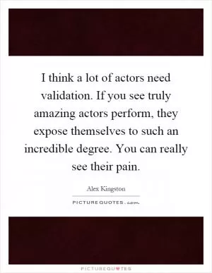 I think a lot of actors need validation. If you see truly amazing actors perform, they expose themselves to such an incredible degree. You can really see their pain Picture Quote #1