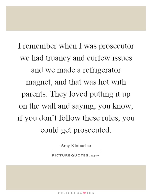 I remember when I was prosecutor we had truancy and curfew issues and we made a refrigerator magnet, and that was hot with parents. They loved putting it up on the wall and saying, you know, if you don't follow these rules, you could get prosecuted Picture Quote #1