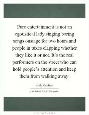 Pure entertainment is not an egotistical lady singing boring songs onstage for two hours and people in tuxes clapping whether they like it or not. It’s the real performers on the street who can hold people’s attention and keep them from walking away Picture Quote #1