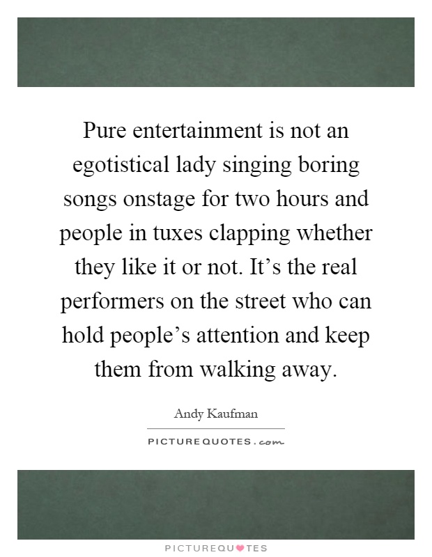 Pure entertainment is not an egotistical lady singing boring songs onstage for two hours and people in tuxes clapping whether they like it or not. It's the real performers on the street who can hold people's attention and keep them from walking away Picture Quote #1