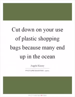 Cut down on your use of plastic shopping bags because many end up in the ocean Picture Quote #1