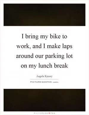 I bring my bike to work, and I make laps around our parking lot on my lunch break Picture Quote #1