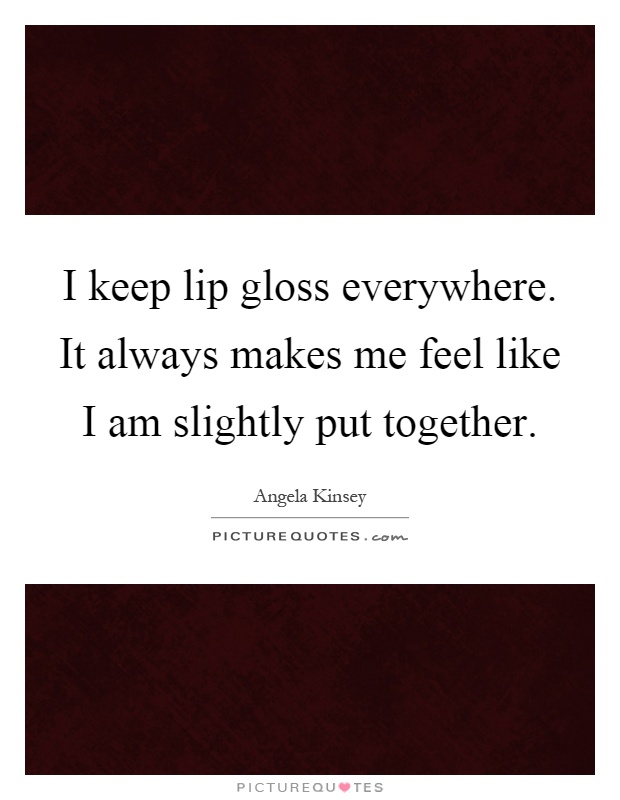 I keep lip gloss everywhere. It always makes me feel like I am slightly put together Picture Quote #1