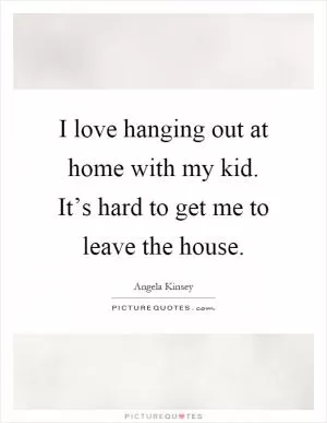 I love hanging out at home with my kid. It’s hard to get me to leave the house Picture Quote #1