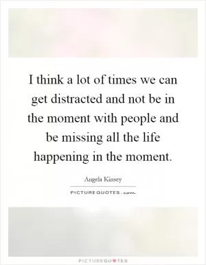 I think a lot of times we can get distracted and not be in the moment with people and be missing all the life happening in the moment Picture Quote #1
