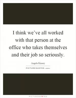 I think we’ve all worked with that person at the office who takes themselves and their job so seriously Picture Quote #1