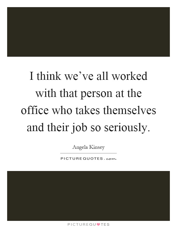 I think we've all worked with that person at the office who takes themselves and their job so seriously Picture Quote #1
