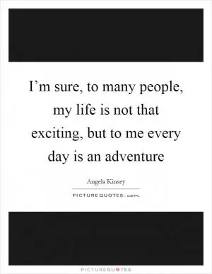I’m sure, to many people, my life is not that exciting, but to me every day is an adventure Picture Quote #1