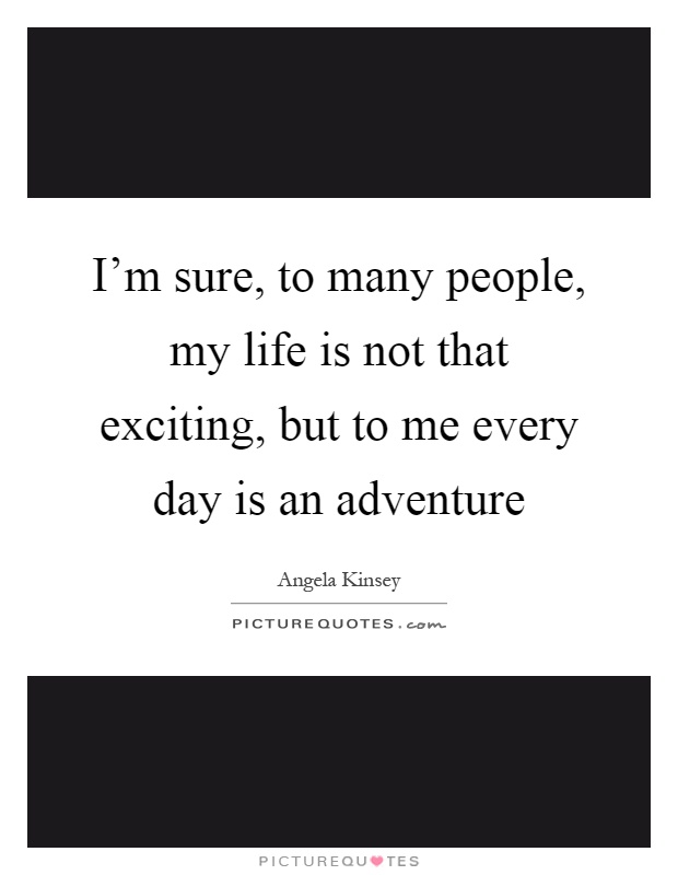 I'm sure, to many people, my life is not that exciting, but to me every day is an adventure Picture Quote #1