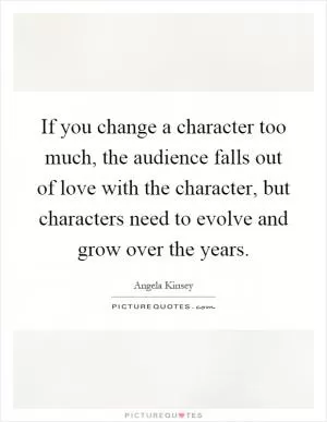 If you change a character too much, the audience falls out of love with the character, but characters need to evolve and grow over the years Picture Quote #1