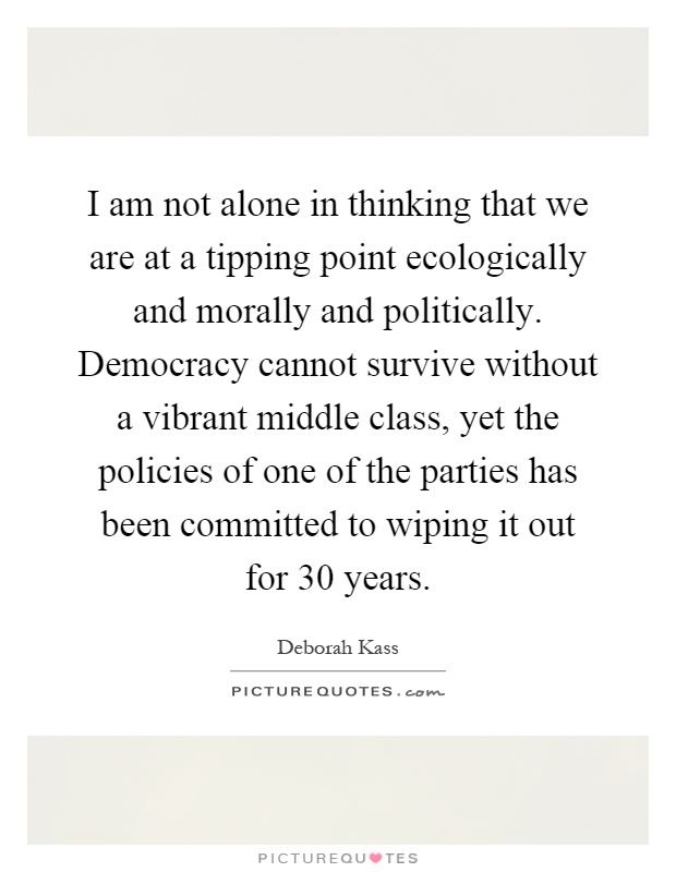 I am not alone in thinking that we are at a tipping point ecologically and morally and politically. Democracy cannot survive without a vibrant middle class, yet the policies of one of the parties has been committed to wiping it out for 30 years Picture Quote #1