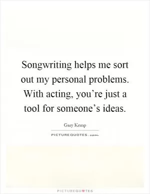 Songwriting helps me sort out my personal problems. With acting, you’re just a tool for someone’s ideas Picture Quote #1