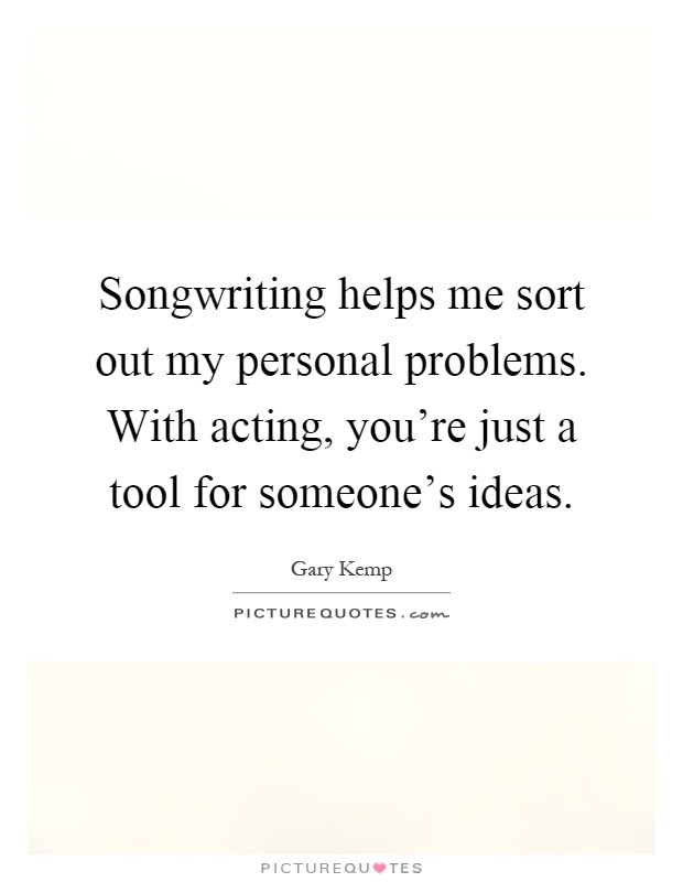 Songwriting helps me sort out my personal problems. With acting, you're just a tool for someone's ideas Picture Quote #1