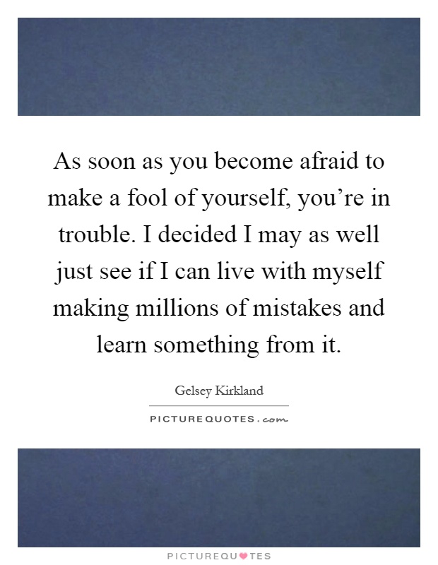 As soon as you become afraid to make a fool of yourself, you're in trouble. I decided I may as well just see if I can live with myself making millions of mistakes and learn something from it Picture Quote #1