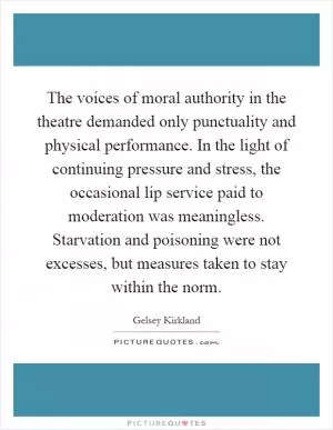 The voices of moral authority in the theatre demanded only punctuality and physical performance. In the light of continuing pressure and stress, the occasional lip service paid to moderation was meaningless. Starvation and poisoning were not excesses, but measures taken to stay within the norm Picture Quote #1