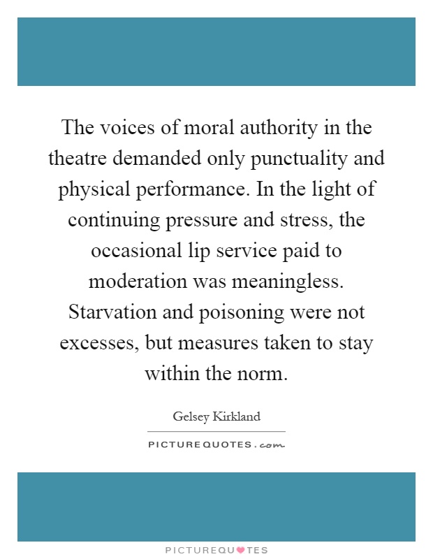 The voices of moral authority in the theatre demanded only punctuality and physical performance. In the light of continuing pressure and stress, the occasional lip service paid to moderation was meaningless. Starvation and poisoning were not excesses, but measures taken to stay within the norm Picture Quote #1