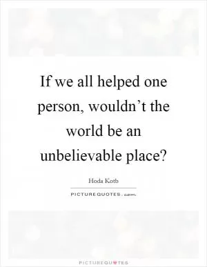 If we all helped one person, wouldn’t the world be an unbelievable place? Picture Quote #1