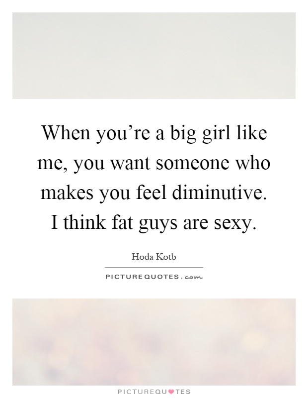 When you're a big girl like me, you want someone who makes you feel diminutive. I think fat guys are sexy Picture Quote #1