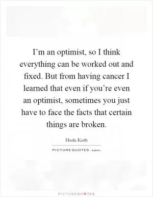 I’m an optimist, so I think everything can be worked out and fixed. But from having cancer I learned that even if you’re even an optimist, sometimes you just have to face the facts that certain things are broken Picture Quote #1